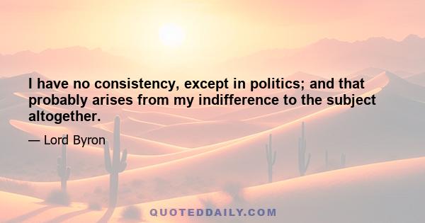 I have no consistency, except in politics; and that probably arises from my indifference to the subject altogether.