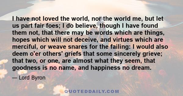 I have not loved the world, nor the world me, but let us part fair foes; I do believe, though I have found them not, that there may be words which are things, hopes which will not deceive, and virtues which are