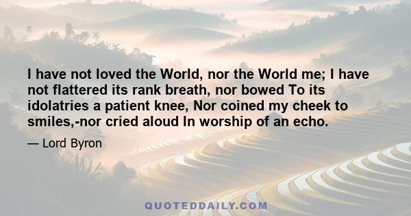 I have not loved the World, nor the World me; I have not flattered its rank breath, nor bowed To its idolatries a patient knee, Nor coined my cheek to smiles,-nor cried aloud In worship of an echo.