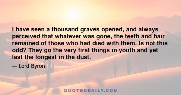 I have seen a thousand graves opened, and always perceived that whatever was gone, the teeth and hair remained of those who had died with them. Is not this odd? They go the very first things in youth and yet last the