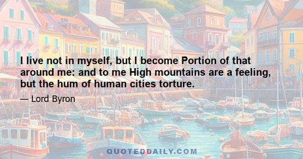 I live not in myself, but I become Portion of that around me: and to me High mountains are a feeling, but the hum of human cities torture.