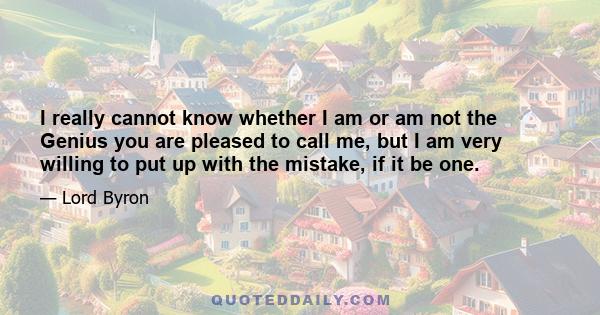 I really cannot know whether I am or am not the Genius you are pleased to call me, but I am very willing to put up with the mistake, if it be one.