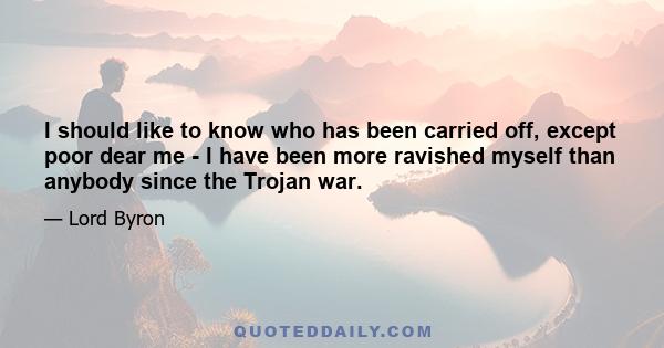 I should like to know who has been carried off, except poor dear me - I have been more ravished myself than anybody since the Trojan war.