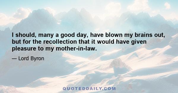 I should, many a good day, have blown my brains out, but for the recollection that it would have given pleasure to my mother-in-law.