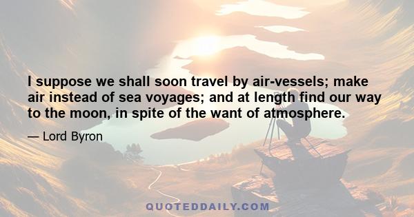 I suppose we shall soon travel by air-vessels; make air instead of sea voyages; and at length find our way to the moon, in spite of the want of atmosphere.