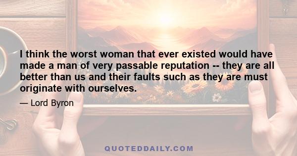 I think the worst woman that ever existed would have made a man of very passable reputation -- they are all better than us and their faults such as they are must originate with ourselves.