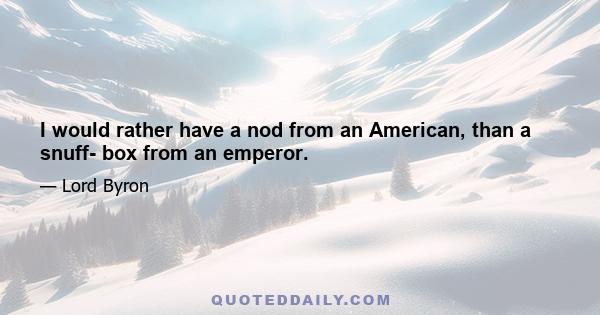 I would rather have a nod from an American, than a snuff- box from an emperor.