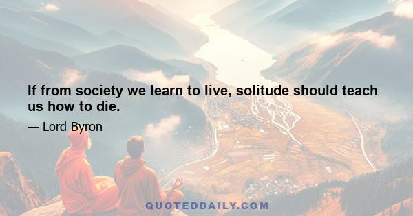 If from society we learn to live, solitude should teach us how to die.