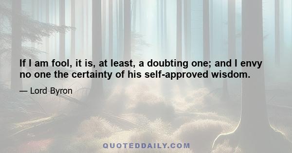 If I am fool, it is, at least, a doubting one; and I envy no one the certainty of his self-approved wisdom.