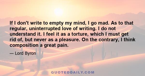 If I don't write to empty my mind, I go mad. As to that regular, uninterrupted love of writing. I do not understand it. I feel it as a torture, which I must get rid of, but never as a pleasure. On the contrary, I think