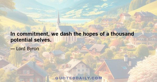 In commitment, we dash the hopes of a thousand potential selves.