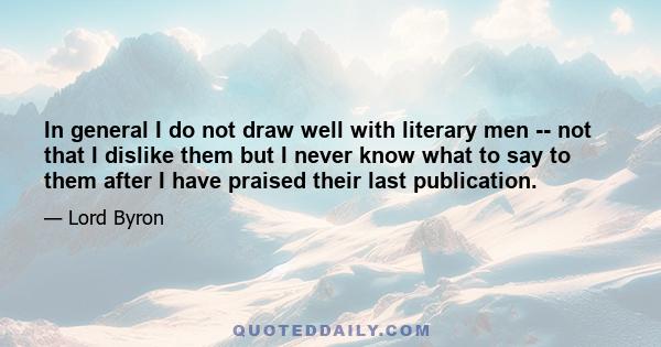 In general I do not draw well with literary men -- not that I dislike them but I never know what to say to them after I have praised their last publication.