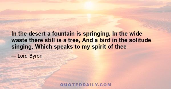 In the desert a fountain is springing, In the wide waste there still is a tree, And a bird in the solitude singing, Which speaks to my spirit of thee