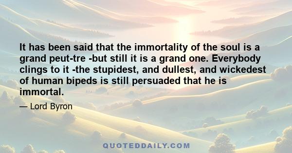 It has been said that the immortality of the soul is a grand peut-tre -but still it is a grand one. Everybody clings to it -the stupidest, and dullest, and wickedest of human bipeds is still persuaded that he is