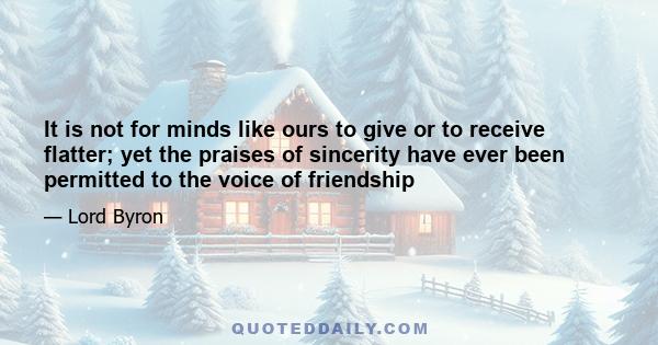 It is not for minds like ours to give or to receive flatter; yet the praises of sincerity have ever been permitted to the voice of friendship