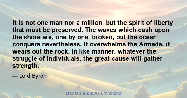 It is not one man nor a million, but the spirit of liberty that must be preserved. The waves which dash upon the shore are, one by one, broken, but the ocean conquers nevertheless. It overwhelms the Armada, it wears out 