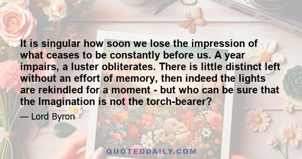 It is singular how soon we lose the impression of what ceases to be constantly before us. A year impairs, a luster obliterates. There is little distinct left without an effort of memory, then indeed the lights are