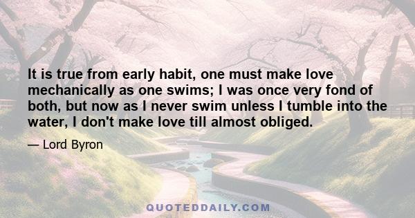 It is true from early habit, one must make love mechanically as one swims; I was once very fond of both, but now as I never swim unless I tumble into the water, I don't make love till almost obliged.