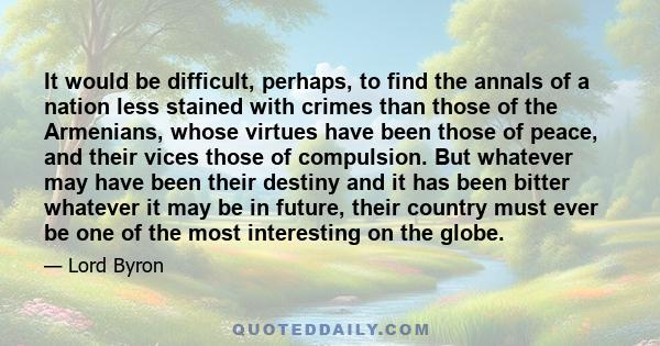 It would be difficult, perhaps, to find the annals of a nation less stained with crimes than those of the Armenians, whose virtues have been those of peace, and their vices those of compulsion. But whatever may have