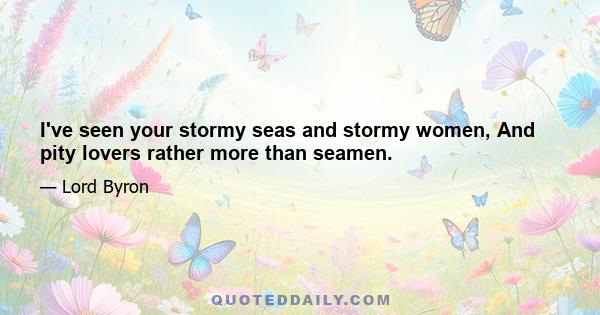 I've seen your stormy seas and stormy women, And pity lovers rather more than seamen.