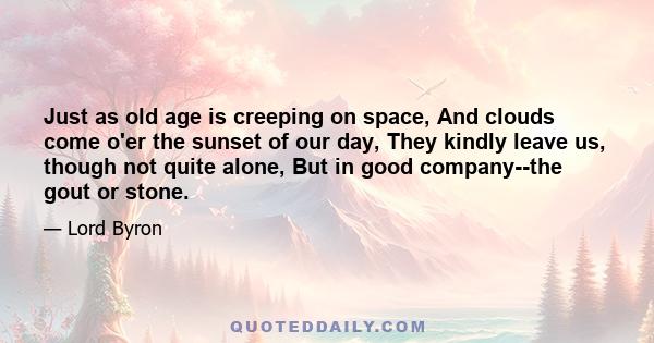 Just as old age is creeping on space, And clouds come o'er the sunset of our day, They kindly leave us, though not quite alone, But in good company--the gout or stone.