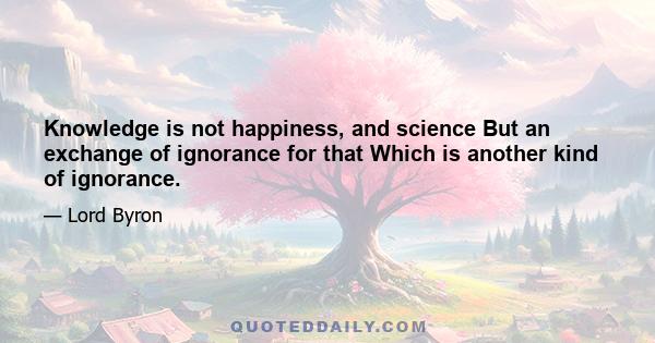 Knowledge is not happiness, and science But an exchange of ignorance for that Which is another kind of ignorance.