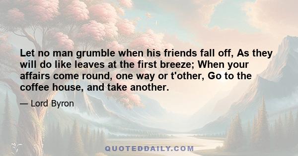 Let no man grumble when his friends fall off, As they will do like leaves at the first breeze; When your affairs come round, one way or t'other, Go to the coffee house, and take another.