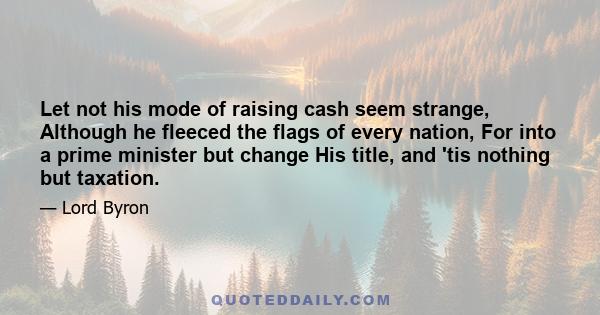 Let not his mode of raising cash seem strange, Although he fleeced the flags of every nation, For into a prime minister but change His title, and 'tis nothing but taxation.