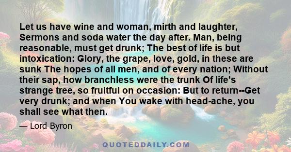 Let us have wine and woman, mirth and laughter, Sermons and soda water the day after. Man, being reasonable, must get drunk; The best of life is but intoxication: Glory, the grape, love, gold, in these are sunk The