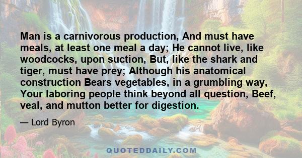 Man is a carnivorous production, And must have meals, at least one meal a day; He cannot live, like woodcocks, upon suction, But, like the shark and tiger, must have prey; Although his anatomical construction Bears