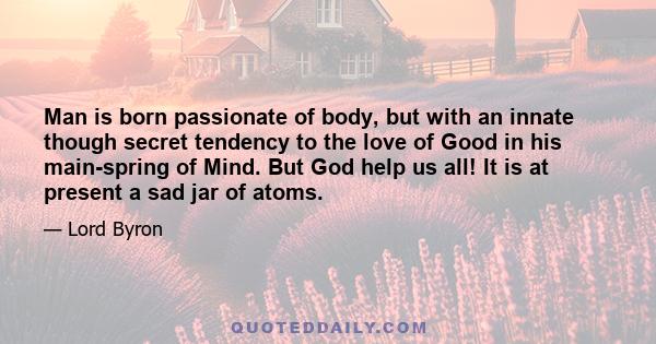 Man is born passionate of body, but with an innate though secret tendency to the love of Good in his main-spring of Mind. But God help us all! It is at present a sad jar of atoms.