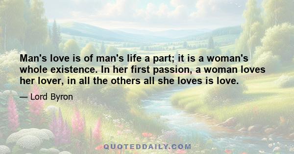 Man's love is of man's life a part; it is a woman's whole existence. In her first passion, a woman loves her lover, in all the others all she loves is love.