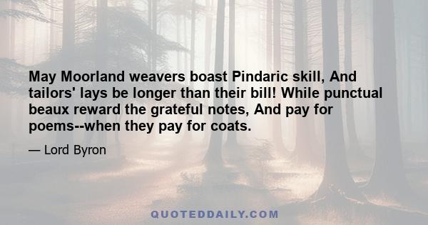 May Moorland weavers boast Pindaric skill, And tailors' lays be longer than their bill! While punctual beaux reward the grateful notes, And pay for poems--when they pay for coats.