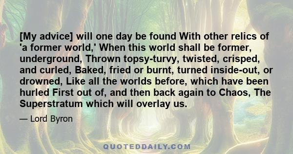 [My advice] will one day be found With other relics of 'a former world,' When this world shall be former, underground, Thrown topsy-turvy, twisted, crisped, and curled, Baked, fried or burnt, turned inside-out, or