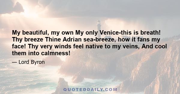 My beautiful, my own My only Venice-this is breath! Thy breeze Thine Adrian sea-breeze, how it fans my face! Thy very winds feel native to my veins, And cool them into calmness!