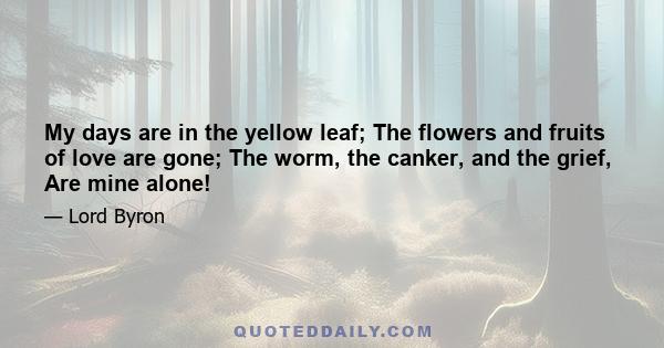 My days are in the yellow leaf; The flowers and fruits of love are gone; The worm, the canker, and the grief, Are mine alone!