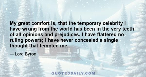 My great comfort is, that the temporary celebrity I have wrung from the world has been in the very teeth of all opinions and prejudices. I have flattered no ruling powers; I have never concealed a single thought that