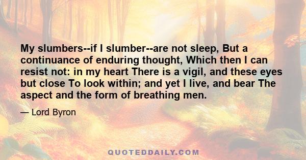 My slumbers--if I slumber--are not sleep, But a continuance of enduring thought, Which then I can resist not: in my heart There is a vigil, and these eyes but close To look within; and yet I live, and bear The aspect