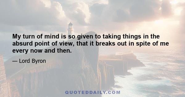 My turn of mind is so given to taking things in the absurd point of view, that it breaks out in spite of me every now and then.