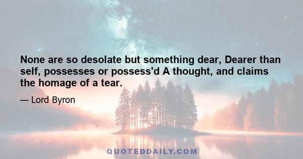 None are so desolate but something dear, Dearer than self, possesses or possess'd A thought, and claims the homage of a tear.