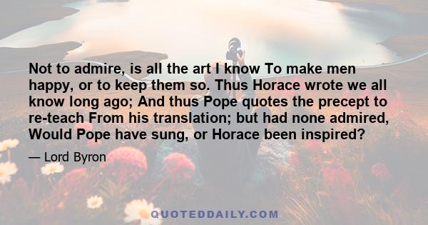 Not to admire, is all the art I know To make men happy, or to keep them so. Thus Horace wrote we all know long ago; And thus Pope quotes the precept to re-teach From his translation; but had none admired, Would Pope