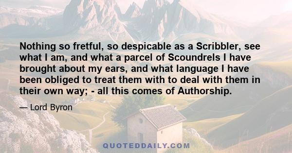 Nothing so fretful, so despicable as a Scribbler, see what I am, and what a parcel of Scoundrels I have brought about my ears, and what language I have been obliged to treat them with to deal with them in their own way; 