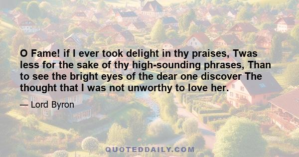 O Fame! if I ever took delight in thy praises, Twas less for the sake of thy high-sounding phrases, Than to see the bright eyes of the dear one discover The thought that I was not unworthy to love her.