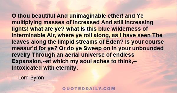 O thou beautiful And unimaginable ether! and Ye multiplying masses of increased And still increasing lights! what are ye? what Is this blue wilderness of interminable Air, where ye roll along, as I have seen The leaves