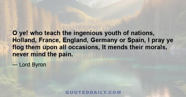 O ye! who teach the ingenious youth of nations, Holland, France, England, Germany or Spain, I pray ye flog them upon all occasions, It mends their morals, never mind the pain.