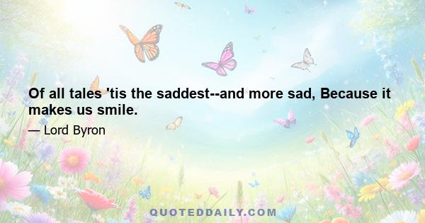 Of all tales 'tis the saddest--and more sad, Because it makes us smile.