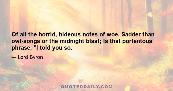 Of all the horrid, hideous notes of woe, Sadder than owl-songs or the midnight blast; Is that portentous phrase, I told you so.