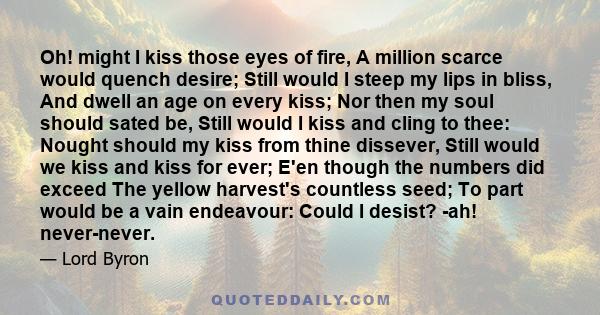 Oh! might I kiss those eyes of fire, A million scarce would quench desire; Still would I steep my lips in bliss, And dwell an age on every kiss; Nor then my soul should sated be, Still would I kiss and cling to thee: