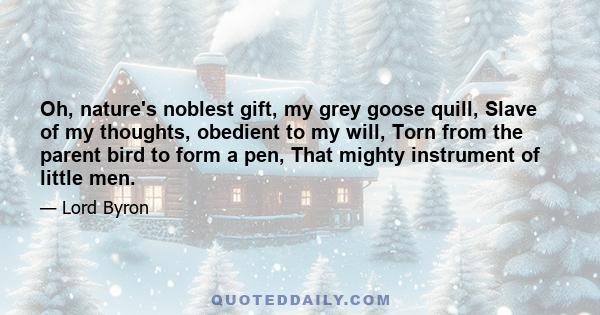 Oh, nature's noblest gift, my grey goose quill, Slave of my thoughts, obedient to my will, Torn from the parent bird to form a pen, That mighty instrument of little men.