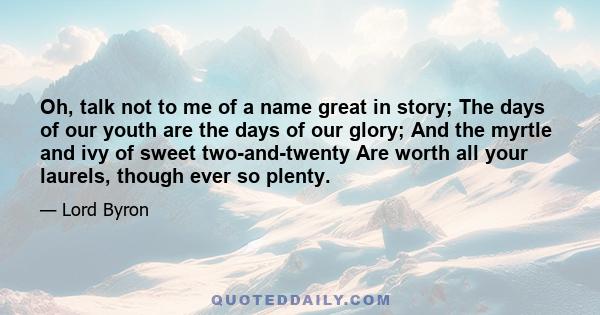 Oh, talk not to me of a name great in story; The days of our youth are the days of our glory; And the myrtle and ivy of sweet two-and-twenty Are worth all your laurels, though ever so plenty.